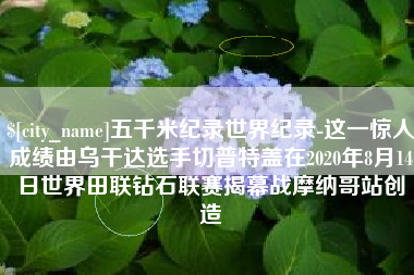 巨野五千米纪录世界纪录-这一惊人成绩由乌干达选手切普特盖在2020年8月14日世界田联钻石联赛揭幕战摩纳哥站创造