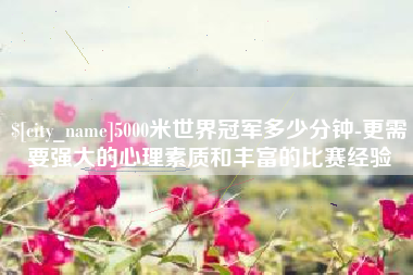 巨野5000米世界冠军多少分钟-更需要强大的心理素质和丰富的比赛经验