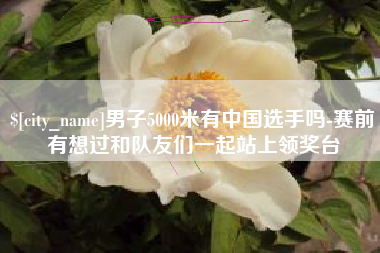 巨野男子5000米有中国选手吗-赛前有想过和队友们一起站上领奖台