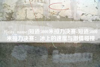 巨野短道5000米接力决赛-短道5000米接力决赛：冰上的速度与激情碰撞