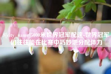 巨野5000米世界冠军配速-世界冠军们往往能在比赛中巧妙地分配体力
