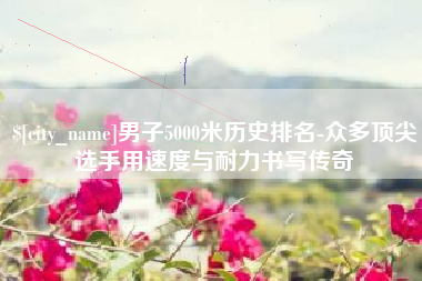 巨野男子5000米历史排名-众多顶尖选手用速度与耐力书写传奇